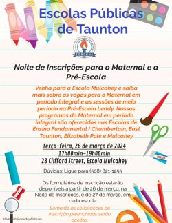 Escolas Públicas de Taunton  Noite de Inscrições para o Maternal e a Pré-Escola  Venha para a Escola Mulcahey e saiba mais sobre as vagas para o Maternal em período integral e as sessões de meio período na Pré-Escola Leddy. Nossos programas do Maternal em período integral são oferecidos nas Escolas de Ensino Fundamental I Chamberlain, East Taunton, Elizabeth Pole e Mulcahey.    Terça-feira, 26 de março de 2024 17h00min-19h00min 28 Clifford Street, Escola Mulcahey    Dúvidas: Ligue para (508) 821-1255  Os formulários de inscrição estarão disponíveis a partir de 26 de março, na Noite de Inscrições, e de 27 de março, em cada escola.   Somente as solicitações de inscrição preenchidas serão aceitas.